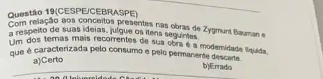 Questão 19(CESPE/CEBRASPE)
suasidelas, islpresentes nas obras de Zygmunt Bauman e
a responsemas malis recomentes os itens seguintes.
Um dos temas mais recorrentes desua seguintes modemidade liquida.
que é caracterizada pelo consumo e pelo permanente descarte.
a)Certo
__ b)Errado