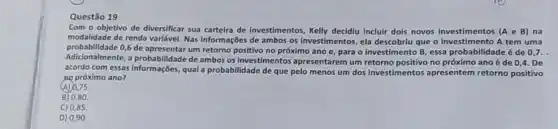 Questão 19
Com o objetivo de diversificar sua carteira de investimentos, Kelly decidiu incluir dois novos	(AeB) na
modalidade de renda variável.Nas informações de ambos os investimentos, ela que investiments tem uma
probabilidade 0,6 de apresentar um retorno positivo no próximo ano e, para o investimento B, essa probabilidade é de
Adicionalmente, a probabilidade de ambos os investimentos apresentarem um retorno positivo no próximo ano é de 0,4 . De
acordo com essas informações qual a probabilidade de que pelo menos um dos investimentos apresentem retorno positivo
AQ próximo ano?
(A) 0,75
B) 0,80 .
C) 0,85
D) 0,90