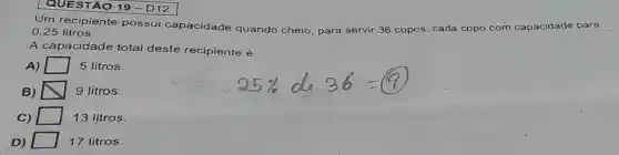 QUESTÃO 19-D12
Um recipiente possui capacidade quando cheio para servir 36 copos, cada copo com capacidade para
0,25 litros.
A capácidade total deste recipiente é
A)	5 litros.
B) N 9 litros.
square 
C)	13 litros.
D)	17 litros.