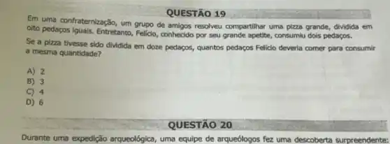 QUESTÃO 19
Em uma confraternização, um grupo de amigos resolveu compartihar uma pizza grande, dividida em
olto pedagos iguals, Entretanto Felicio, conhecido por seu grande apetite, consumiu dols pedaços.
Se a pizza tivesse sido dividida em doze pedaços, quantos pedaços Felici deveria comer para consumir
a mesma quantidade?
A) 2
B) 3
C) 4
D) 6
QUESTÃO 20
Durante uma expedição argueológica uma equipe de arqueólogos fez uma descoberta surpreendente: