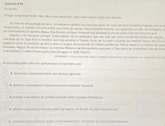 Questão #19
Geografia
Chegar à nascente do Rio Tigre não é uma tarefa fácil. Leia o texto abaixo sobre esse assunto.
Ao final de uma estrada de terra, um pequeno caminho nos leva para perto do cume de uma montanha irregular com pico
desgastados. O caminho se torna então uma trilha de cabras, traiçoeiramente estreita que serpenteia ao lado da montanha, at
ser interrompida por quedas d'água. Elas formam um fluxo torrencial que desaparece em um amplo túnel em forma de arco.
Quando o rio nascente emerge, 1,5km depois, ele fol amansado pelo que quer que tenha acontecido dentro da caverna.
nascente do rio Tigre fica no território que hoje pertence à Turquia . De lá, ele flui para o sudeste dos montes Taurus. Ele toca ur
pequeno canto do nordeste da Síria e entra no Iraque, atravessando as cidades de Mossul, Tikrit e Samarra, a caminho da capit
iraquiana, Bagdá. No sul do Iraque, os extensos Pântanos da Mesopotâmia absorvem o Tigre perto da confluência com seu irma
rio Eufrates, e ambos fluem juntos para desaguar no Golfo Pérsico.
MCCARRON, L. Orio no Iraque onde nasceu a civilização. Disponivel em:https://www. bbc com. Acesso em: 18 jul. 202
A bacia hidrográfica dos rios apresentados é importante , pois
A. favoreceu o desenvolvimento das técnicas agricolas.
B. limitou o assentamento populacional pela inundação frequente.
C. reduziu a ocorrência de conflitos armados entre os países fronteiriços.
D. eliminou a poluição provocada pelas barragens, em função do relevo montanhoso.
E. contribuiu para pequenos gastos com infraestrutura, em função de sua pequena extensão.