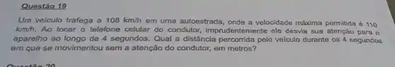 Questão 19
Um veículo trafega a 108km/h em uma autoestrada onde a velocidade máxima permitida é 110
km/h. Ao tocar o telefone celular do condutor imprudentemente ele desvia sua atenção para o
aparelho ao de 4 segundos. Qual a distância percorrida pelo veículo durante os 4 segundos
em que se movimentou sem a atenção do condutor,em metros?