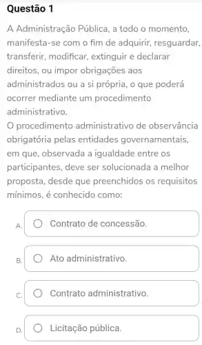 Questão 1
A Administração Pública, a todo o momento,
manifesta -se com o fim de adquirir resguardar,
transferir , modificar , extinguir e declarar
direitos, ou impor obrigações aos
administrados ou a si própria, o que poderá
ocorrer mediante um procedimento
administrativo.
procedimento administrativo de observância
obrigatória pelas entidades governamentais,
em que , observada a igualdade entre os
participantes , deve ser solucionada a melhor
proposta , desde que preenchidos os requisitos
mínimos, é conhecido como:
A.
Contrato de concessão.
B.
Ato administrativo.
Contrato administrativo.
D.
Licitação pública.