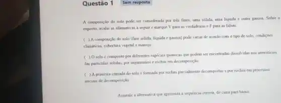 Questão 1
A composição do solo pode ser considerada por três fases, uma sólida, uma liquida e outra gasosa. Sobre o
exposto, avalie as afirmativas a seguir e marque V para as verdadeiras e F para as falsas:
(
) A composição do solo (fase sólida, líquida e gasosa) pode variar de acordo com o tipo de solo, condições
climáticas, cobertura vegetal e manejo
c
) 0 soloé composto por diferentes espécies químicas que podem ser encontradas dissolvidas nos intersticios
das partículas sólidas por organismos e rochas em decomposição
(
) A primeira camada do solo é formada por rochas parcialmente decompostas e por rochas em processos
iniciais de decomposição
Assinale a alternativa que apresenta a sequência correta, de cima para baixo:
Sem resposta