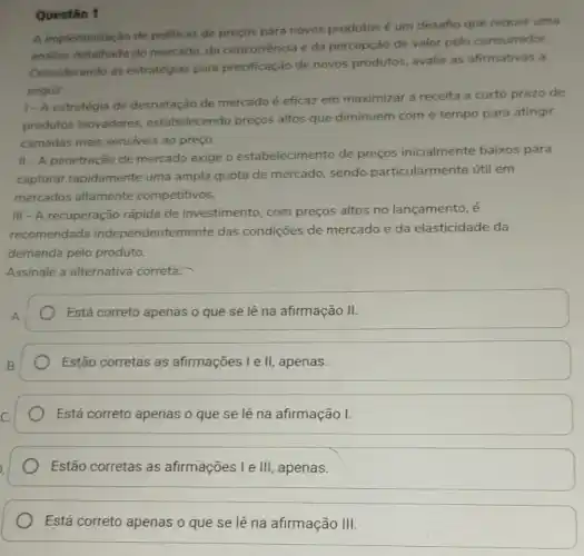 Questão 1
A implementação de politicas de preços para novos produtos é um desafio que requer uma
andise detalhada do mercado, da concorrência e da percepção de valor pelo consumidor.
Considerando as estratégias para precificação de novos produtos, avalie as afirmativas a
seguir:
1- A estratégia de desnatação de mercado é eficaz em maximizar a receita a curto prazo de
produtos inovadores.estabelecendo preços altos que diminuem com o tempo para atingir
camadas mais sensiveis ao preço.
II-A penetração de mercado exige o estabelecimento de preços inicialmente baixos para
capturar rapidamente uma ampla quota de mercado, sendo particularmente útil em
mercados altamente competitivos.
III - A recuperação rápida de investimento, com preços altos no lançamento, é
recomendada independentemente das condições de mercado e da elasticidade da
demanda pelo produto.
Assinale a alternativa correta:
Está correto apenas o que se lê na afirmação II.
Estão corretas as afirmações I e II,apenas.
Está correto apenas o que se lê na afirmação I.
Estão corretas as afirmações I e III apenas.
Está correto apenas o que se lê na afirmação III