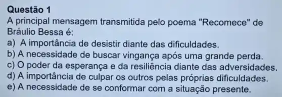 Questão 1
A principal mensagem transmitida pelo poema "Recomece "de
Bráulio Bessa é:
a) A importância de desistir diante das dificuldades.
b) A necessidade de buscar vingança após uma grande perda.
c) O poder da esperança e da resiliência diante das adversidades.
d) A importância de culpar os outros pelas próprias dificuldades.
e) A necessidade de se conformar com a situação presente.