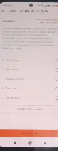 Questão 1
AA2-CLIQUE AQUI PARA ...
Ainda nào respondid
Vale 0,05 ponto(s)
Para que haja entendimento o receptor da mensagem
precisa estar por dentro do assunto que foi abordado.
ou seja, precisa saber do contexto que ali foi
empregado. Dentro disso, analise a frase abaixo
"O Rei do futebol será homenageado na próxima
semana". Temos aqui um exemplo de? Assinale a
alternativa correta
a. Diacronismo
b. Pleonasmo
c. Intertextualidade
d. Solecismo
e. Ambiguidade