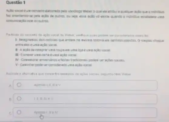 Questão 1
Aclio socialéum concerto elabarada pelo socidiogo Weber, a qual ele atribui a qualquer ação que a individua
fac orientando-se pela ação de autras, ou seja essa acão só existe quanda a individuo estabelece uma
comunicação com as autras.
Partinda do conceto de ação social de Weber verifique quais podem ser cansiderados coma tal
1-Imaginemos dois eielistas que andam na mesma radavia em sentidas apastos Q simples choque
entreeles éuma ação social.
II-Aaciode comprar uma roupa em uma lojaé éuma ação social.
III-Escrever uma carta éuma ação social.
IV -Comemorar aniversários e festas tradicionais podem ser açōes sociais.
V-Caminhar pode ser considerado uma ação social.
Assinale a alternativa que concentra exemplos de ações sociais, segunda Max Weber
A
Apenas I, II
B
1,11,NeV
Apenasi, III IV