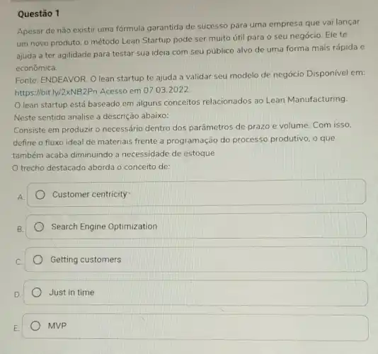 Questão 1
Apesar de não existir uma fórmula garantida de sucesso para uma empresa que vai lançar
um novo produto, o método Lean Startup pode ser muito útil para o seu negócio Ele te
ajuda a ter agilidade para testar sua ideia com seu públice alvo de uma forma mais rápida e
econômica.
Fonte: ENDEAVOR.O lean startup te ajuda a validar seu modelo de negócio Disponível em:
https://bit.ly/2xNB2Pn Acesso em 07.03 .2022.
lean startup está baseado em alguns conceitos relacionados ao Lean Manufacturing.
Neste sentido analise a descrição abaixo:
Consiste em produzir o necessário dentro dos parâmetros de prazo e volume. Com isso,
define o fluxo ideal de materiais frente a programação do processo produtivo, o que
também acaba diminuindo a necessidade de estoque
trecho destacado aborda o conceito de:
Customer centricity
Search Engine Optimization
Getting customers
Just in time
MVP