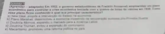 Questáo 1
(Aprender - adaptado) Em 1932,0 estadunidense de Franklin Roosevell empreendeu um plane
econômico para controlar a crise economica iniclada com a quebra de boles de 1928. Come
esse plano ficou conhecido e qual sua principal caracteriatica?
a) New Deal propos a intervenção do Entado na economia
b) Plano Marshall desenvolveu a economia investindo na recuperaplio europeia pos
c) Doutrina Monroe, expandiu o mercado para a America
d)Truman, evitou a expansao do comunismo
e) Macartismo promoveu uma reforma politica no pals