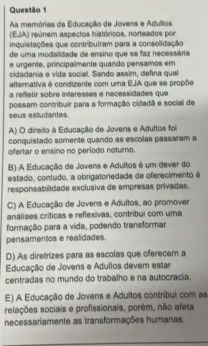 Questão 1
As memórias da Educação de Jovens e Adultos
(EJA) reunem aspectos históricos, norteados por
inquietaçōes que contribuiram para a consolidação
de uma modalidade de ensino que se faz necessdria
e urgente principalmente quando pensamos em
cidadania e vida social. Sendo assim defina qual
alternativa é condizente com uma EJA que se propōe
a refletir sobre interesses e necessidades que
possam contribuir para a formação cidadã e social de
seus estudantes.
A) direito à Educação de Jovens e Adultos fol
conquistado somente quando as escolas passaram a
ofertar o ensino no período noturno.
B) A Educação de Jovens e Adultos é um dever do
estado, contudo, a obrigatoriedade de oferecimento é
responsabilide de exclusiva de empresas privadas.
C) A Educação de Jovens e Adultos, ao promover
análises criticas e reflexivas, contribui com uma
formação para a vida, podendo transformar
pensamentos e realidades.
D) As diretrizes para as escolas que oferecem a
Educação de Jovens e Adultos devem estar
centradas no mundo do trabalho e na autocracia.
E) A Educação de Jovens e Adultos contribui com as
relações sociais e profissionais , porém, não afeta