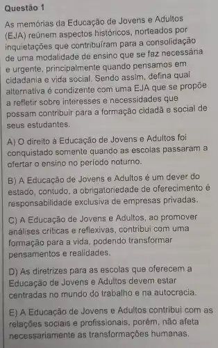 Questão 1
As memórias da Educação de Jovens e Adultos
(EJA)
reúnem aspectos históricos, norteados por
inquietações que contribuíram para a consolidação
de uma modalidade de ensino que se faz necessária
e urgente , principalmente quando pensamos em
cidadania e vida social. Sendo assim defina qual
alternativa é condizente com uma EJA que se propōe
a refletir sobre interesses e necessidades que
possam contribuir para a formação cidadã e social de
seus estudantes.
A) O direito à Educação de Jovens e Adultos foi
conquistado somente quando as escolas passaram a
ofertar o ensino no período noturno.
B) A Educação de Jovens e Adultos é um dever do
estado, contudo, a obrigatoriedade de oferecimento é
responsabilidade exclusiva de empresas privadas.
C) A Educação de Jovens e Adultos , ao promover
análises críticas e reflexivas, contribui com uma
formação para a vida , podendo transformar
pensamentos e realidades.
D) As diretrizes para as escolas que oferecem a
Educação de Jovens e Adultos devem estar
centradas no mundo do trabalho e na autocracia.
E) A Educação de Jovens e Adultos contribui com as