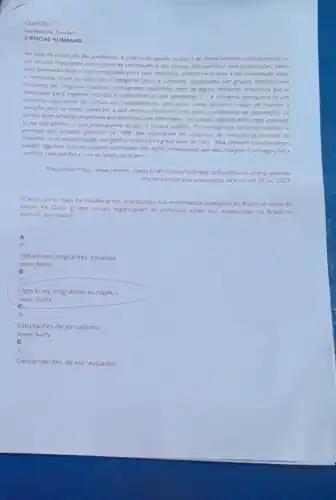 Questão 1
CIENCIAS HUMANAS
No caso da produçdo dos periddicos, o protico do aurilio mutuo e do financiomento coletivo tomouse
um recurso importante como forma de sobrevivencie dos grupos anarquistos e suas publicor,bes Havia
uma permeobilidade e umo mobilidade entre seus membrat protico recorrente e or entre
a militancio from os cosos de O Amigo do Povo e Germinol produzidos por grupos heterogéneos
formados por imigrantes italionos portugueses esponhos, alem de olguns militantes brosilevos que se
reverovom poro ongarior recursos e odministror os dois periodicos 1. A imprense anorqusto joi um
elemento importante do culture dos trabathodores, pois atuou como elemento copor de chamar a
etencoo paro as duros condicôes o que estovo submetido uma parte consideride da populactio Os
jornais erom asvozes de pessoos que permoneciom silenciados. Toi cultura, segundo Alvarengu, pautovo
se no luto politica o que pressupunha ocupor o espoxo publico. "Os onorquistas somaram vitorios. 0
exemplo dos jornodos grevistos de 1908, que resultarom na conquista da reduçdo da jornoda de
trabolha, ou as monifestos des por ganhos salarions na greve geral de 1917 Mas tombem contobilizorom
perdor, olgumas/ruto do proprio visibilidade dos ordes angrquitios que deu morgem o perseguicoes e
conflitos com patroes ecom as forcas da ordern."
Disponivel hitps//www.cedem.unesp brillinoticalsggRrese-delendida-na-unersp aborda
Imprensa-operaria anarquista. Acesso em 09 jul 2023
texto acima trata da influência dos anarquistas nos movimentos operarios do Brasil no inicio do
século XX Quais grupos socials organizavam as principais acoes dos anarquistas no Brasil no
periodo abordado?
A
c
Industriais imigrantes italianos.
more horiz
Operarios imigrantes europeus
more horiz
c
Estudantes de jornalismo
more horiz
D
Descendentes de escravizados.