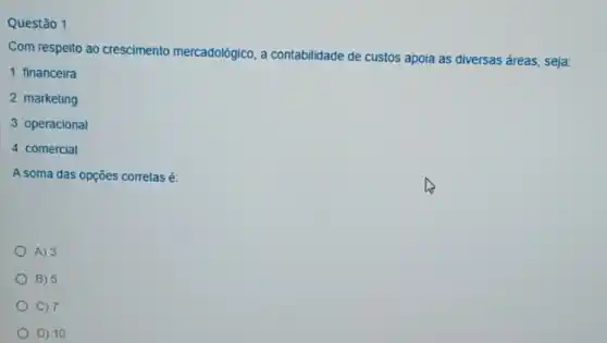 Questão 1
Com respeito ao crescimento mercadológico, a contabilidade de custos apoia as diversas áreas, seja:
1. financeira
2. marketing
3 operacional
4 comercial
A soma das opções corretas é:
A) 3
B) 5
) 7
D) 10