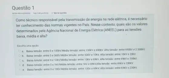 Questão 1
Como técnico responsável pela transmissão de energia na rede elétrica é necessário
ter conhecimento das normas vigentes no Pais . Nesse contexto, quais são os valores
determinados pela Agência Nacional de Energia Elétrica (ANEEL)para as tensões
baixa, média e alta?
Escolha uma opção:
a. Baixa tensão: entre 0 e 100kV.Média tensão: entre 100kV e 690kV. Alta tensão: entre 690kV e 2.300kV.
b. Baixa tensão: entre 0 e 500V.Média tensão: entre 500V e 10kV. Alta tensão: entre 10kV e 20kV.
c. Baixa tensão: entre 0 e 10kV.Média tensão: entre 10kV e 69kV. Alta tensão:entre 69kV e 100kV.
d. Baixa tensão: entre Oe 1kV.Média tensão: entre 1kV e 69kV.Alta tensão: entre 69kV e 230kV.
e. Baixa tensão: entre 0e 100V.Média tensão: entre 100V e 69kV. Alta tensão: entre 69kV e 230kV.