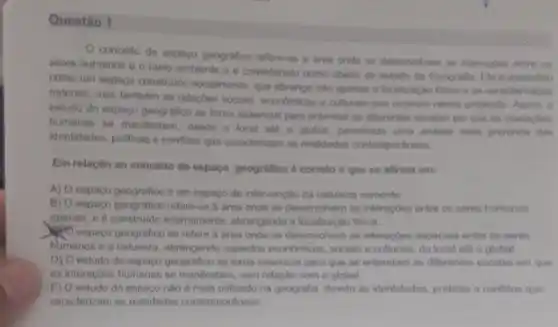 Questão 1
conceito de espago peografico refere-se in dreas onde se deservolvem in interactes entre os
seres humanos e o melo ambiente e considerado como objeto de estudo da Geografia. Ele entendido
como um espago construido socialmente, que abrange nào apenios a loomizacile fision is as caracheristicas
naturais, mas famberm as relaçbes sociais, economicas e cullurals que ocorrem nesse ambiente Assim. o
estudo do espago geogrifico so toma essencial para entender as differentes escalar em que as interactes
humanas se manifestam, desde o local ate o global, permitindo una analien mais prohunda das
identidades, práticas e conflition que caracterizam as realidades contemporineas
Em relação ao concelto de espaço geografico d correto o que se aftema em:
A) Oespaço geografiloo e um espago de intervencilo da natureza somente
B) O espago geografico referent a area onde se desenvolvem as interacoes entre as seres humanos
openas, e e construido internamente, abrangendo alocalizaçio fisica.
espaço geográfico se refere a area onde se deservolvem as interagbes espacials entre os seres
humanos e a natureza , abringendo aspectos econdmicios, social e culturais, do local ate o global
D) O estudo do espaço geografico so toma essencial para que se entendam as diferentes escalas em aue
as interacbes humanas se manifestam, sem relação com o global
E) O estudo do espaco nào é mais na geografia devido as identidades, priticas e conflitor que
caracterizam as realidades contemporâneas