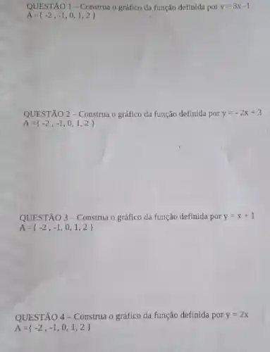 QUESTÃO 1-Construa o graftco da função definida por y=3x-1
A= -2,-1,0,1,2 
QUESTÃO 2-Construa o grafico da função definida por y=-2x+3
A= -2,-1,0,1,2 
QUESTÃO 3-Construa o gráfico da função definida por y=x+1
A= -2,-1,0,1,2 
QUESTÃO 4-Construa o gráfico da função definida por y=2x
A= -2,-1,0,1,2