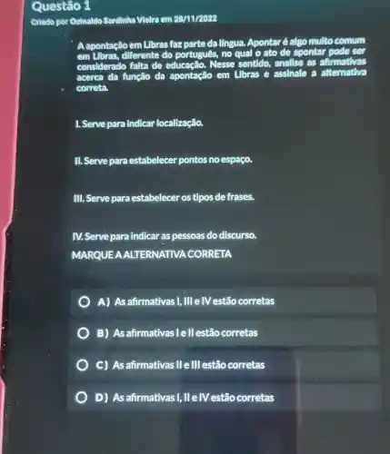 Questão 1
Criado por Ozinaldo Sardinha Vielra em 28/11/2022
A apontação em Libras faz parte da língua.Apontar é algo multo comm
em Libras, diferente do português, no qual o ato de apontar pode ser
considerado falta de educação. Nesse sentido, analise as afirmativas
acerca da função da apontação em Libras e assinale a alternativa
correta.
1. Serve para indicar localização.
II. Serve para estabelecer pontos no espaço.
III. Serve para estabelecer os tipos de frases.
IV.Serve para indicar as pessoas do discurso.
MARQUEA ALTERNATIVA . CORRETA
A) As afirmativas I, III e IV estão corretas
B) Asafirmativas : le ll estão corretas
C) As afirmativas II e III estão corretas
D) As afirmativas I, II elVestão corretas