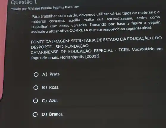 Questão 1
Criado por Viviane Pessôa Padilha Patel em
- Para trabalhar com surdo, devemos utilizar várias tipos de materiais; o
material concreto auxilia muito sua aprendizagem . assim como
trabalhar com cores variadas. Tomando por base a figura a seguir,
assinale a alternativa CORRETA que corresponde ao seguinte sinal:
FONTE DA IMAGEM:SECRETARIA DE ESTADO DA EDUCACÁO E DO
DESPORTE - SED : FUNDACÁO
RINENSE DE EDUCAçÁO ESPECIAL - FCEE.Vocabulário em
língua de sinais Florianópolis, [2003?].
A) Preta.
B) Rosa.
C) Azul.
D) Branca.