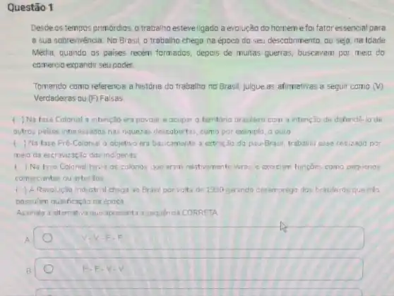 Questão 1
Desde os tempos primórdios o trabalho esteveligado a evalução da homeme foi fator essencial para
a sua sobrevivència. No Brasil, o trabalho chega na época do seu descobrimento, ou seja, na Idade
Média, quando os paises recém formados, depois de muitas guerras, buscavam por meia do
comercio expandir seu poder.
Tomando como referencia a história do trabalho no Brasil, julgue as afirmativas a seguir como (V)
Verdadeiras ou (F) Falsas.
) Na fase Colonial a intenção era povoar e ocupar o território brasilero com a intenção de defendê-lo de
outros paises interessados nas riquezas descobertas, como por exemplo, o ouro
() Na fase Pré-Colonial o objetivo era basicamente a extração do pau-Brasil trabalho esse realizado por
meio da escravização dos indigenas
() Na fase Colonial havia as colonos que eram relativamente livres e exerciam funçōes como pequenos
comerciantes ou artesãos
4 ) A Revolução Industrial chega ao Brasil por volta de 1930 gerando desemprego dos brasileiros que nǎo
possulam qualificação na época
Assinale a alternativa que apresenta a sequência CORRETA
A
F.F
B
F.F.V.V