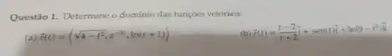 Questão 1.Determine o domínio das funções vetoriais:
a) overrightarrow (r)(t)=langle sqrt (4-t^2),e^-3t,ln(t+1)rangle 
) overrightarrow (r)(t)=(t-2)/(t+2)overrightarrow (i)+sen(t)overrightarrow (j)+ln(9-t^2)overrightarrow (k)