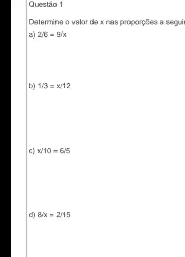 Questão 1
Determine o valor de x nas proporções a segui
a) 2/6=9/x
b) 1/3=x/12
c) x/10=6/5
d) 8/x=2/15