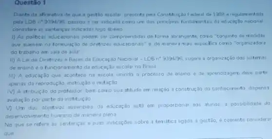 Questão 1
Diante da afirmativa de que a gestão escolar prescrita pela Constituição Federal de 1988 e regulamentada
pela LDB n" 9394/96 passou a ser indicada como um dos principios fundamentais da educação nacional
considere as sentenças indicadas logo abaixo
1) As politicas educacionais podem ser compreendidas de forma abrangente, como "conjunto de medidas
que auxiliam na formulaç 30 de diretrizes educacionais "e de maneira mais especifica como "organizadora
do trabalho em sala de aula"
II) A Lei de Diretrizes e Bases da Educação Nacional -LDBn^circ 9394/96 sugere a organização dos sistemas
de ensino e o funcionamento da educação escolar no Brasil
III) A educação que acontece na escola, unindo a processo de ensino e de aprendizagem deve partir
apenas da reprodução instrução e imitação
M A atribuição do professor, bem como sua atitude em relação a construção do conhecimento dispensa
avaliação por parte da instituição
V) Um dos objetivos essenciais da educação está em proporcionar 303 alunos, a possibilidade do
desenvolvmento humano de maneira plena
No que se refere as sentenças e suas indicaçōes sobre a temática ligada a gestão, é coerente considerar
que