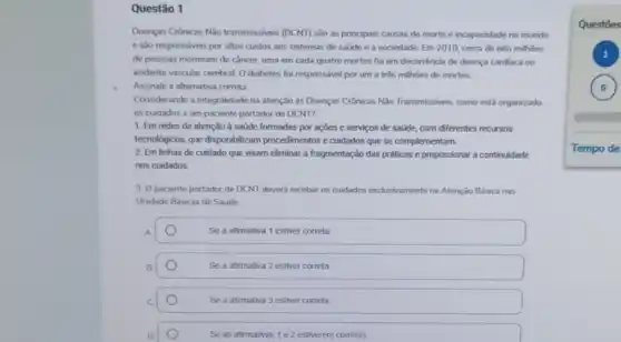 Questão 1
Doenças Crônicas Nào transmissives (DCNT) são as principais causas de morte e incapacidade no mundo
e são responsáveis por altos custos aos sistemas de saude e a sociedade Em2010. cerca de oito milhoes
de pessoas morreram de cầncer, uma em cada quatro mortes foi em decorréncia de doença cardiaca ou
acidente vascular cerebral. 0 diabetes foi responsével por um a três milhoes de mortes
Assinale a alternativa correta
Considerando a integralidade na atenção às Doenças Crônicas Nào Transmissiveis, como está organizado
05 cuidados a um paciente portador de DCNT?
1. Em redes de atenção à saúde formadas por ações e serviços de satide, com diferentes recursos
tecnologicos, que disponibilizam procedimentos e cuidados que se complementam.
2. Em linhas de cuidado que visam eliminar a fragmentação das práticas e proporcionar a continuidade
nos cuidados.
3. O paciente portador de DCNT devera receber os cuidados exdusivamentena Atenção Básica nas
Unidade Básicas de Saúde
A	Se a afirmativa 1 estiver correta
B.	Se a afirmativa 2 estiver correta
C	Se a afirmativa 3 estiver correta
D	Se as afirmativas 1e 2 estiverem corretas
Questōes
)