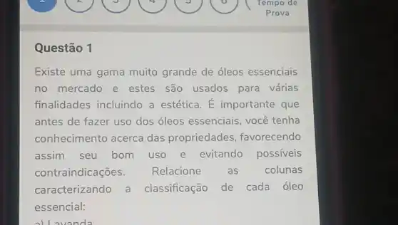 Questão 1
Existe uma gama muito grande de óleos essenciais
no mercado e estes são usados para várias
finalidades incluindo a estética. E importante que
antes de fazer uso dos óleos essenciais, você tenha
conhecimento acerca das propriedades favorecendo
assim seu bom uso e evitando possiveis
contr aindicações. Relacione as colunas
caracterizando a classificação de cada óleo
essencial:
all avanda