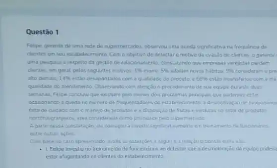 Questão 1
Felipe, gerente de uma rede de supermercados, observou uma queda significativa na frequênca de
chentes em seu estabelecimento Como objetivo de detectar o motivo da evasão de clientes. 0 gerente
uma pesquisa a respeito da gestão de relacionamento constatando que empresas varejistas perdem
chentes, em geral, pelos seguintes motivos: 1% 	5%  adotam novos hábitos: 9%  consideram o pre
alto demais: 14%  estão desapontados com a qualidade do produto; e 68%  estão insatisfeitos com a me
qualidade do atendimento. Observando com atenção o procedimento de sua equipe durante duas
semanas, Felipe concluru que existiam pelo menos dois problemas principais que poderiam estar
ocasionando a queda no numero de frequentadores do estabelecimento. a desmotivação de funcionarios
falta de cuidado com o manejo de produtos e a disposição de frutas e verduras no setor de produtos
hortifutigranjeiros, area considerad:como prionidade pelo supermercado
A partir dessa constataçdo ele começou a investir significativamente em treinamento de funcionários.
entre outras açoes
Com base no caso apresentado, avalie as asserçoes a seguire a relação proposta entre elas
- 1. Felipe investiuno treinamento de funcionários ao detectar que a desmotivação da equipe poderia
estar afugentando os clientes do estabelecimento