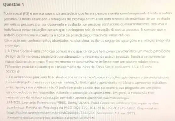 Questão 1
Fobia social (FS) é um transtorno da ansiedade que leva a pessoa a sentir constrangimento frente a outras
pessoas, O medo associado a situações de exposição tem a ver com o receio do individuo de ser avaliado
por outras pessoas, por ser observado e avaliado por pessoas conhecidas ou desconhecidas. Isto leva o
individuo a evitar situações sociais que o coloquem sob observação de outras pessoas. E comum que o
individuo perda sua autoestima e sofra de ansiedade por medo de sofrer criticas.
Com base nos conhecimentos abordados na disciplina, avalie as seguintes asserçoes e a relação proposta
entre elas
1. A Fobia Social é uma condição comum e incapacitante que tem como caracteristica um medo patológico
de agir de forma constrangedora ou inadequada na presença de outras pessoas Tende a se apresentar
numa idade mais precoce frequentemente se desenvolve na infancia com um pico na adolescência
Diferentes estudos relatam que a idade média de inicio da Fobia Social está entre 15 e 16 anos.
PORQUE
II. Os educadores precisam ficar atentos aos sintomas e nào criar situaçōes que deixem o aprendente com
FS constrangido, mesmo que seja sem intenção. Evitar que o aprendente và a lousa, apresente trabalhos
orais. apareça em evidência etc. O professor pode aceitar que ele escreva sua pergunta em um papel.
sendo cuidadoso em responder evitando a exposição do aprendente. Em geral, a escola nào tem
necessidade de realizar adaptação curricular, apenas ajustando sua metodologia
SANTOS. Leonardo Ferreira dos PIRES, Emmy Uehara. Fobia Social em adolescentes repercussoes
acadêmicas. Revista de Psicologia da IMED, 8(2): 172-1842016-ISSN 2175-5027 Disponivel em
https://dialnet.unirioja es/servlet/articulo?codigo =5763211 Acesso em:13 nov. 2022
A resperto dessas asserçoes assinale a alternativa correta