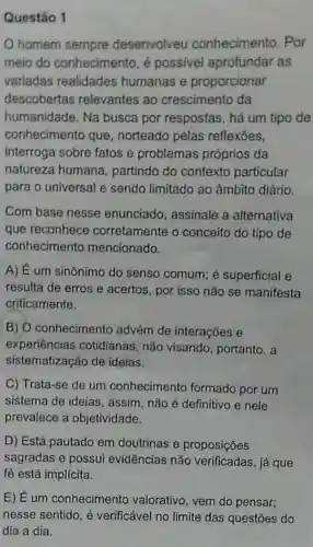 Questão 1
homem sempre desenvolveu conhecimento. Por
meio do conhecimento, é possivel aprofundar as
variadas realidades humanas e proporcionar
descobertas relevantes ao crescimento da
humanidade. Na busca por respostas, há um tipo de
conhecimento que , norteado pelas reflexoes,
interroga sobre fatos e problemas próprios da
natureza humana , partindo do contexto particular
para o universal e sendo limitado ao âmbito diário.
Com base nesse enunciado, assinale a alternativa
que reconhece corretamente o conceito do tipo de
conhecimento mencionado.
A) É um sinônimo do senso comum; é superficial e
resulta de erros e acertos, por isso não se manifesta
criticamente.
B) O conheciment advém de interações e
experiências cotidianas, não visando, portanto, a
sistematização de ideias.
C) Trata-se de um conhecimento formado por um
sistema de ideias , assim, não é definitivo e nele
prevalece a objetividade.
D) Está pautado em doutrinas e proposições
sagradas e possui evidências não verificadas, já que
fé está implícita.
E) Eum conhecimento valorativo, vem do pensar;
nesse sentido, é verificável no limite das questōes do
dia a dia.