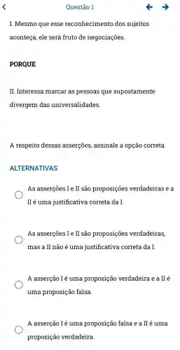 Questão 1
I. Mesmo que esse reconhecimento dos sujeitos
aconteça , ele será fruto de negociações.
PORQUE
II . Interessa marcar as pessoas que supostamente
divergem das universalidades.
A respeito dessas asserçōes ,assinale a opção correta.
ALTERNATIVAS
As asserçōes I e II são proposições verdadeiras , e a
II é uma justificativa correta da I.
As asserçōes I e II são proposições verdadeiras,
mas a II não é uma justificativa correta da I.
A asserção I é uma proposição verdadeira e a II é
uma proposição falsa.
A asserção I é uma proposição falsa e a II é uma