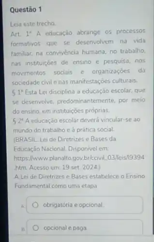 Questão 1
Leia este trecho
Art. 1^circ A educação abrange os processos
formativos que se desenvolvem na vida
familiar, na convivència humana no trabalho.
nas instituições de ensino e pesquisa, nos
movimentos sociais e organizaçōes da
sociedade civil enas manifestações culturais.
51^circ  Esta Lei disciplina a educação escolar, que
se desenvolve, predominanteme nte, por meio
do ensino, em instituições próprias.
62^circ A educação escolar deverá vincular se ao
mundo do trabalho e à prática social.
(BRASIL. Lei de Diretrizes e Bases da
Educação Nacional. Disponivel em:
https://www.planalto.gov.briccivil 03/leis/19394
htm. Acesso em: 19 set. 2024.)
A Lei de Diretrizes e Bases estabelece o Ensino
Fundamental como uma etapa
A.
obrigatória e opcional.
opcional e paga