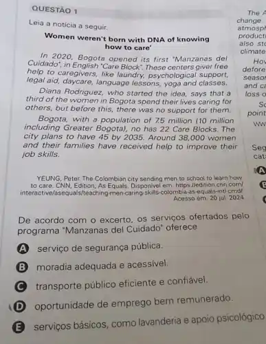 QUESTÃO 1
Leia a notícia a seguir.
Women weren't born with DNA of knowing
how to care'
In 2020, Bogota opened its first "Manzanas del
Cuidado", in "Care Block". These centers giver free
help to caregivers, like laundry, psychological support,
legal aid, daycare language lessons, yoga and classes.
Diana Rodriguez, who started the idea, says that a
third of the women in Bogota spend their lives caring for
others, but before this , there was no support for them.
Bogota, with a population of 7.5 million (10 million
including Greater Bogota), no has 22 Care Blocks. The
city plans to have 45 by 2035. Around 38,000 women
and their families have received help to improve their
job skills.
YEUNG, Peter. The Colombian city sending men to school to learn how
to care. CNN, Edition As Equals. Disponivel em https://edition.con.com/
interactive/asequals/teaching -men-caring-skills-colombia-as equals-intl-cmd/
Acesso em: 20 jul 2024
De acordo com o excerto, os serviços ofertados pelo
programa "Manzanas del Cuidado" oferece
A serviço de segurança pública.
moradia adequada e acessivel.
C transporte público eficiente e confiável.
oportunidade de emprego bem remunerado.
serviços básicos como lavanderia e apoio psicológico