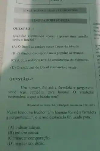 QUESTÃO -1
LINGUAGENS E SUAS TECNOI OGIAS
LINGUA PORTUGUESA
Qual das alternativas abaixo expressa uma opinião
sobre o futebol?
(A) O Brasil já ganhou cinco Copas do Mundo.
(B) 0 futebol é o esporte mais popular do mundo.
(C) A bola redonda tem 22 centímetros de diâmetro.
(D) O uniforme do Brasil é amarelo e verde.
QUESTÃO -2
Um homem foi até a farmácia e perguntou:
você tem remédio para barata 0 vendedor
respondeu: 0 que a barata tem?
Disponivel em:https://bit.ly/40u8ymk Acesso em: 1 fev 2023
Nesse texto , no trecho "Um homem foi até a farmácia
e perguntou: __ ", o termo destacado foi usado para:
(A) indicar adição.
(B) indicar causa.
(C) marcar comparação.
(D) marcar condição.