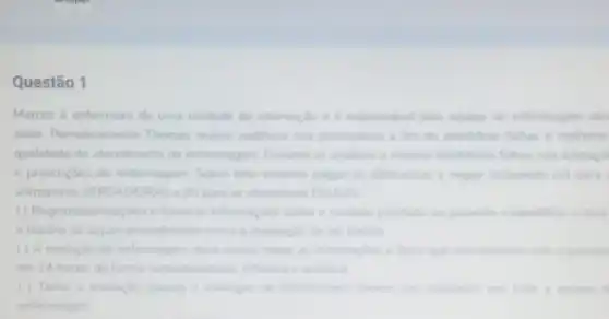 Questão 1
Marcos é enfermeiro de uma unidade de internaçao e e responsivel pela equipe de enfermagem des
setor. Periodicamente Thomas realiza auditona nos prontulinos a fim de identificar falhas e melhorar
qualidade do atendimento de enfermagem Durante as analises o mesmo identificou fahas nas anotaco
e prescricoes de enfermagem Sobre este assunto julgue as afirmativas a seguil atribundo (V) para
afirmativas VERDADEIRAS e (F) para as afirmativas FALSAS
( ) Registroslanotagbes é fornecer informaçbes sobre o cuidado prestado ao paciente e identifical a data
horáno de algum procedimento como a realizaglio de um banho
( ) A evolução de enfermagem deve conter as informagies a fator que aconteceram com opacient
em 24 horas de forma contextuali hada reflexiva e analitica
( ) Tanto a anotação quanto a evolugle de enferm ligern devem see reakradas por toda a equipe o
enfermagem