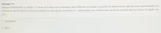 Questão 1")
Marque VERDADEIRO ou FALSO "O dever do Estado com a Educação será efetivado mediante a garantia de atendimento educacional especializado aos
portadores de deficiencia, preferencialment na rede regular de ensino; IV - atendimento em creche e pré-escola às crianças de 0 a 6 anos de idade Art.
227:
Verdadeiro
Falso