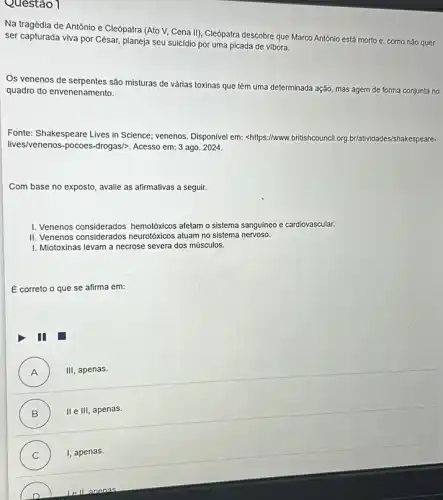 Questão 1
Na tragédia de Antônio e Cleópatra (Ato V.Cena II), Cleópatra descobre que Marco Antônio está morto e, como não quer
ser capturada viva por César, planeja seu suicidio por uma picada de vibora.
Os venenos de serpentes são misturas de várias toxinas que têm uma determinada ação, mas agem de forma conjunta no
quadro do envenenamento.
Fonte: Shakespeare Lives in Science; venenos. Disponivel em:<https://www britishcouncil.org rg.br/atividades/s hakespeare-
lives/venenos-pocoes-drogas/>. Acesso em: 3 ago 2024.
Com base no exposto , avalie as afirmativas a seguir.
I. Venenos considerados hemotóxicos afetam o sistema sanguíneo e cardiovascular.
II. Venenos considerados neurotóxicos atuam no sistema nervoso.
I. Miotoxinas levam a necrose severa dos músculos.
É correto o que se afirma em:
III
A ) III apenas.
B ) II e III, apenas.
C I, apenas.
anenas.