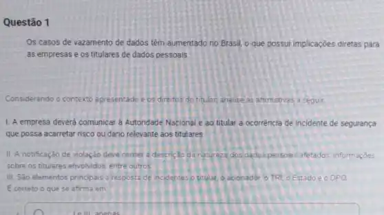 Questão 1
Os casos de vazamento de dados têm aumentado no Brasil, o que possui implicações diretas para
as empresas e os titulares de dados pessoais.
Considerando o contexto apresentadoe os direitos do titular, analise as afirmativas a seguir.
1. A empresa deverá comunicar à Autoridade Nacional e ao titular a ocorrência de incidente de segurança
que possa acarretar risco ou dano relevante aos titulares.
II. A notificação de violação deve conter a descrição da natureza dos dados pessoais afetados informaçōes
sobre os titulares envolvidos entre outros
III. São elementos principais a resposta de incidentes o titular, o acionador o TRI, o Estado e o DPO
Ecorreto o que se afirma em: