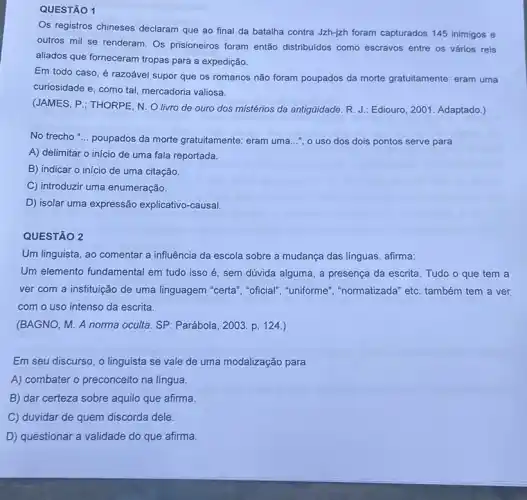 QUESTÃO 1
Os registros chineses declaram que ao final da batalha contra Jzh-jzh foram capturados 145 inimigos e
outros mil se renderam Os prisioneiros foram então distribuidos como escravos entre os vários reis
aliados que forneceram tropas para a expedição.
Em todo caso, é razoável supor que os romanos não foram poupados da morte gratuitamente: eram uma
curiosidade e, como tal mercadoria valiosa.
(JAMES, P.; THORPE, N O livro de ouro dos mistérios da antigüidade R. J.: Ediouro, 2001 Adaptado.)
No trecho "... poupados da morte gratuitamente: eram uma ...", o uso dos dois pontos serve para
A) delimitar o início de uma fala reportada.
B) indicar o início de uma citação.
C) introduzir uma enumeração.
D) isolar uma expressão explicativo-causal.
QUESTÃO 2
Um linguista, ao comentar a influência da escola sobre a mudança das línguas, afirma:
Um elemento fundamental em tudo isso é, sem dúvida alguma, a presença da escrita. Tudo o que tem a
ver com a instituição de uma linguagem "certa ", "oficial", "uniforme", "normatizada" etc. também tem a ver
com o uso intenso da escrita.
(BAGNO, M. A norma oculta. SP: Parábola, 2003 p. 124.)
Em seu discurso, o linguista se vale de uma modalização para
A) combater o preconceito na língua.
B) dar certeza sobre aquilo que afirma
C) duvidar de quem discorda dele.
D) questionar a validade do que afirma.