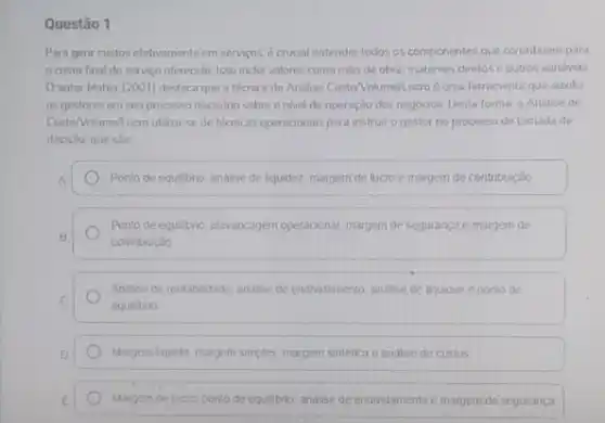 Questão 1
Para genir custos efetivamente em servicos, é crucial entender todos os componentes que contribuem para
custo final do serviço ofereodo. Isso inclui valores como mao de obra materiars diretos e outros variavers
autor Maher (2001)destaca que a técnica de Andlise Custo/Volume/Lucro éuma ferramenta que auxolia
os gestores em seu processo decisono sobre o nivel de operação dos negócios. Desta forma a Analise de
CustoNolume/Lucro utiliza-se de tecnicas operacionals para instrur o gestor no processo de tomada de
decisto, que sao
A	Ponto de equilibno, analise de liquidez margem de lucro e margem de contribuição
Ponto de equilibrio, alavancagem operacional, margem de segurança e margem de
B
contribuição
Andise de rentabilidade analise de endividamento, andise de liquidez e ponto de
C
equilibrio
D	Margem liquida, margem simples margem sintética e andise de custos
E	Margem de lucro, ponto de equilibrio, analise de endividamento e margem de seguranca