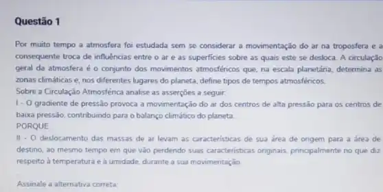 Questão 1
Por muito tempo a atmosfera foi estudada sem se considerar a movimentação do ar na troposfera e a
consequente troca de influências entre o are as superficies sobre as quais este se desloca A circulação
geral da atmosfera é o conjunto dos movimentos atmosféricos que, na escala planetária, determina as
zonas climáticas e, nos diferentes lugares do planeta define tipos de tempos atmosféricos.
Sobre a Circulação Atmosférica analise as asserçōes a seguir:
1.0 gradiente de pressão provoca a movimentação do ar dos centros de alta pressão para os centros de
baixa pressão, contribuindo para o balanço climático do planeta
PORQUE
II - O deslocamento das massas de ar levam as caracteristicas de sua área de origem para a área de
destino, ao mesmo tempo em que vão perdendo suas caracteristicas originais principalmente no que diz
respeito à temperatura e à umidade, durante a sua movimentação.
Assinale a alternativa correta