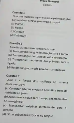 Questão 1
Prova Bimestral
Ciencias
Qual dos órgãos a seguir é o principal responsável
por bombear sangue para todo o corpo?
(a) Pulmão
(b) Figado
(c) Coração
(d) Estômago.
Questão 2
As artérias são vasos sanguíneos que:
(a) Transportam sangue do coração para o corpo.
(b) Trazem sangue do corpo de volta ao coração.
(c) Transportam nutrientes dos pulmōes para 0
figado.
(d) Retêm sangue parado para formar coágulos.
Questão 3
Qual é a função dos capilares no sistema
cardiovascular?
(a) Conectar artérias e veias e permitir a troca de
nutrientes e gases.
(b) Armazenar sangue para - corpo em momentos
de emergência.
(c) Transportar oxigênio diretamente para o
coração.
(d) Filtrar substâncias tóxicas no sangue.