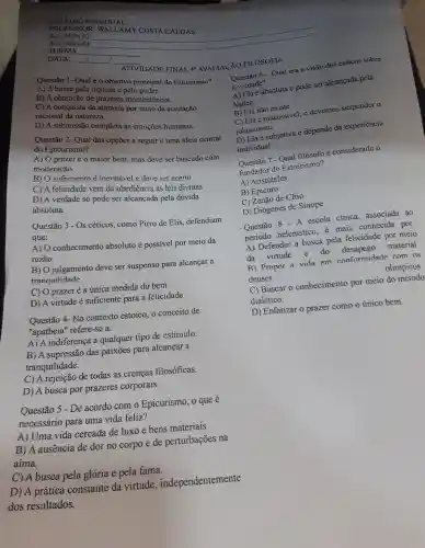 Questão 1.Qual é 0 objetivo principal do Estoicismo?
ATIVIDADE FINAL 4 AVALIACÁO FILOSOFIA
A) A busca pela riqueza e polo
B) A obtenção de prazeres momentâneos.
C) A conquista da ataraxia por meio da aceitação
racional da natureza.
D)A submissão completa às emocōes humanas.
Questão 2 - Qual das opçōes a seguir é uma ideia central
do Epicurismo?
A) O prazeré o maior bem, mas deve ser buscado com
moderacão.
B) 0 sofrimento é inevitavel e deve ser aceito.
C) A felicidade vem da obediencia as leis divinas.
D)A verdade só pode ser alcançada pela dúvida
absoluta.
Questão 3 - Os céticos como Pirro de Klis defendiam
que:
A) 0 conhecimento absoluto acute (e) possivel por meio da
razão.
B) 0 julgamento deve ser suspenso para alcancar a
tranquilidade
C) O prazer é a única medida do bem.
D) A virtude é suficiente para a felicidade.
Questão 4-No contexto estoico; 0 conceito de
"apatheia "refere-se a:
A) A indiferenca a qualquer tipo de estímulo.
B)A supressão das paixōes para alcancar a
tranquilidade.
C) A rejeição de todas as crenças filosóficas.
D)A busca por prazeres corporais.
Questão 5 - De acordo como Epicurismo , 0 que e
necessário para uma vida feliz?
A) Uma vida cercada de luxo e bens materiais.
B)A ausencia de dor no corpo e de perturbações na
aima.
C)A busca pela gloria e pela fama.
D) A prática constante da virtude , independentemente
dos resultados.
DATA:
1
ALUNO (A):
ALUNO (A):
TURMA:
__
PRO FESSOR : WALLAMY COSTA CALDAS
COLEGIO ESTADUAL:
Questão 6 -Qual era a visão dos céticos sobre
a verdade?
A) Ela é absoluta e pode ser alcancada pela
lógica.
B) Ela não existe.
C) Ela é inacessivel,e devemos suspender o
juigamento.
D) Ela é subjetiva e depende da experiência
individual.
Questão 7 - Qual filósofo é considerado
fundador do Estoicismo?
A)'Aristóteles
B) Epicuro
C) Zenão de Cítio
D)Diogenes de Sínope
- Questão 8 - A escola cinica ,associada , ao
periodo helenistico é mais conhecida por:
A)Defender a busca pela felicidade por meio
da virtude e do desapego material.
B) Propor a vida em conformidade com os
deuses	olimpicos.
C) Buscar o conhecimento por meio do método
dialético.
D)Enfatizar o prazer como o único bem.