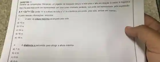 QUESTÃO 1
QUEST as competições Olímpicas, um jogador de basquete lançou a bola para o alto em direção à cesta A trajetória
descrita pela bola pode ser representada por uma curva chamada parábola, que pode ser representada pela expressão:
h=-3x^2+12x (onde "h" é a altura da bola e "x" é a distância percorrida pela bola ambas em metros).
A partir dessas informações, encontre:
x
valor da altura máxima alcançada pela bola:
a) 10 m
b) 12 m
c) 14 m
d) 16 m
e) 18 m
A distância x percorrida para atingir a altura máxima:
a) 1 m
b) 2 m
c) 3 m