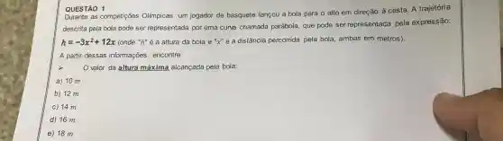 QUESTÃO 1
QUEST as competições Olímpicas, um jogador de basquete lançou a bola para o alto em direção à cesta A trajetória
descrita pela bola pode ser representada por uma curva chamada parábola, que pode ser representada pela expressão:
h=-3x^2+12x (onde "h" é a altura da bola e "x" é a distância percorrida pela bola , ambas em metros).
A partir dessas informações, encontre:
valor da altura máxima alcançada pela bola:
a) 10 m
b) 12 m
C 14 m
d) 16 m
E 18 m