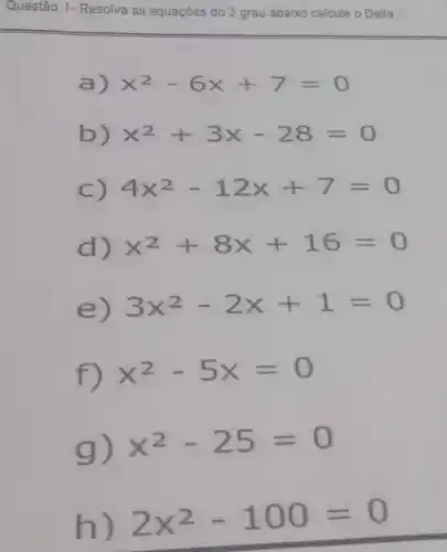 Questão 1-Resolva as equações do 2 grau abaixo calcule o Delta
a)
x^2-6x+7=0
b)
x^2+3x-28=0
C) 4x^2-12x+7=0
d) x^2+8x+16=0
e) 3x^2-2x+1=0
f) x^2-5x=0
g) x^2-25=0
h) 2x^2-100=0