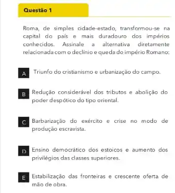 Questão 1
Roma, de simples cidade -estado, transformou-se na
capital do pais e mais duradouro dos impérios
conhecidos. Assinale a alkernativa diretamente
relacionada com o declinio equeda do império Romano:
A Triunfo do cristianismo e urbanização do campo.
B Redução considerável dos tributos e abolição do
poder despótico do tipo oriental.
Barbarização do exército e crise no modo de
produção escravista.
D
privilégios das classes superiores.
Ensino democrático dos estoicos e aumento dos
Estabilização das fronteiras e crescente oferta de
mão de obra.