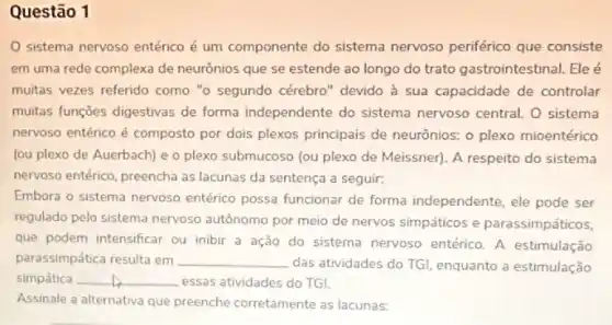 Questão 1
sistema nervoso entérico é um componente do sistema nervoso periférico que consiste
em uma rede complexa de neurônios que se estende ao longo do trato gastrointestinal. Eleé
muitas vezes referido como "o segundo cérebro" devido à sua capacidade de controlar
muitas funções digestivas de forma independente do sistema nervoso central. O sistema
nervoso entérico é composto por dois plexos principais de neurônios: o plexo mioentérico
(ou plexo de Auerbach)e o plexo submucoso (ou plexo de Meissner)A respeito do sistema
nervoso entérico, preencha as lacunas da sentença a seguir:
Embora o sistema nervoso entérico possa funcionar de forma independente, ele pode ser
regulado pelo sistema nervoso autônomo por meio de nervos simpáticos e parassimpáticos,
que podem intensificar ou inibir a ação do sistema nervoso entérico. A estimulação
parassimpática resulta em __ das atividades do TG!enquanto a estimulação
simpática __ essas atividades do TG!
Assinale a alternativa que preenche corretamente as lacunas: